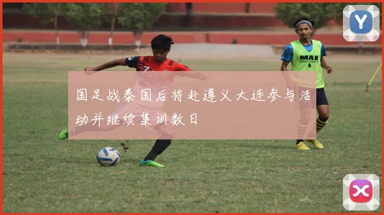 国足战泰国后将赴遵义大连参与活动并继续集训数日