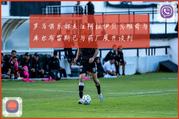 罗马俱乐部关注阿拉伊贝戈维奇与库尔布雷斯已与药厂展开谈判