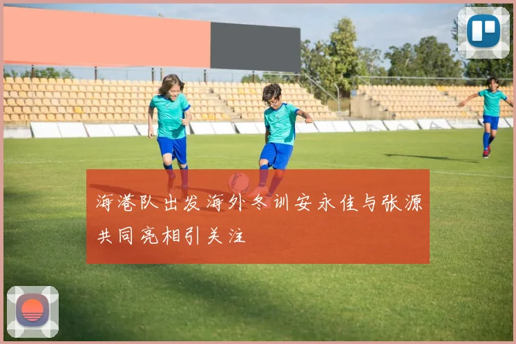 海港队出发海外冬训安永佳与张源共同亮相引关注