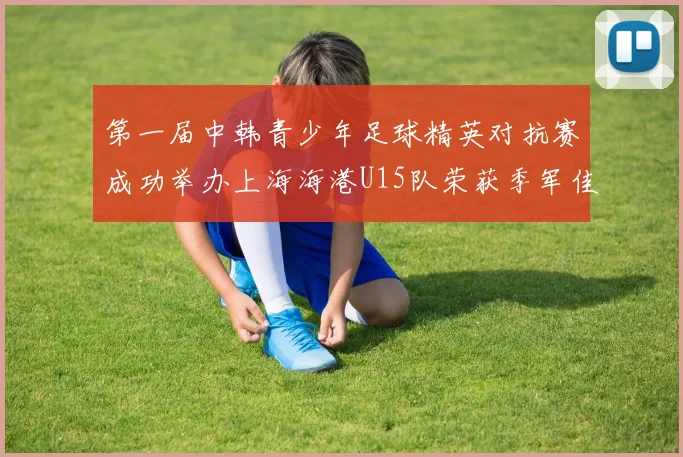 第一届中韩青少年足球精英对抗赛成功举办上海海港U15队荣获季军佳绩