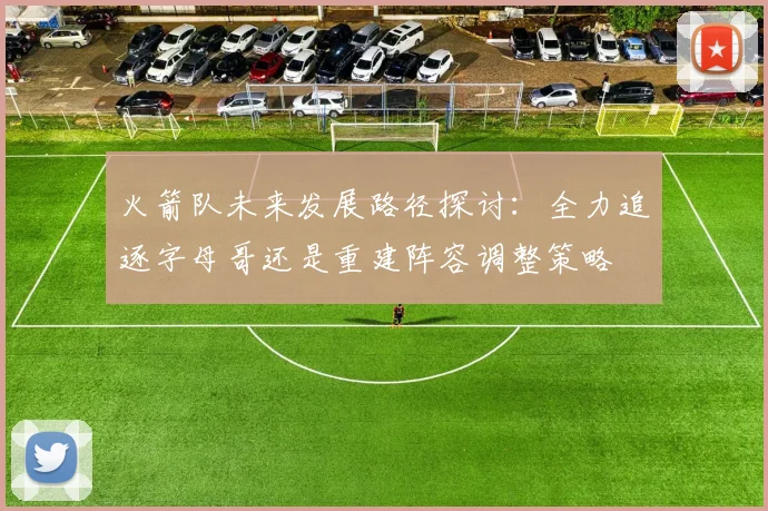 火箭队未来发展路径探讨：全力追逐字母哥还是重建阵容调整策略