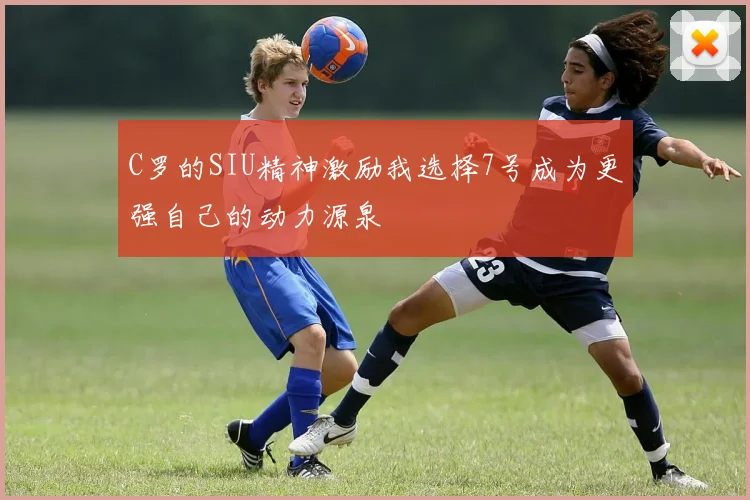 C罗的SIU精神激励我选择7号成为更强自己的动力源泉