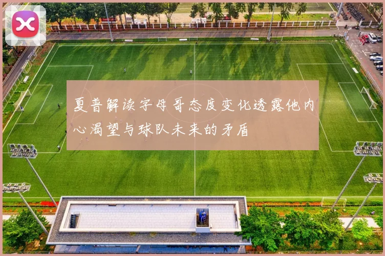 夏普解读字母哥态度变化透露他内心渴望与球队未来的矛盾