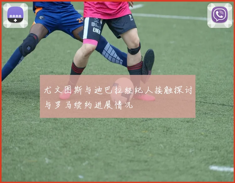 尤文图斯与迪巴拉经纪人接触探讨与罗马续约进展情况