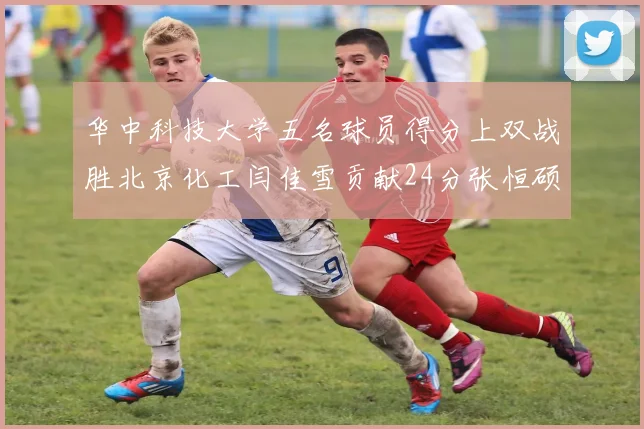 华中科技大学五名球员得分上双战胜北京化工闫佳雪贡献24分张恒硕斩获25分8篮板8助攻