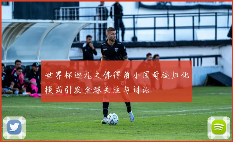 世界杯巡礼之佛得角小国奇迹归化模式引发全球关注与讨论