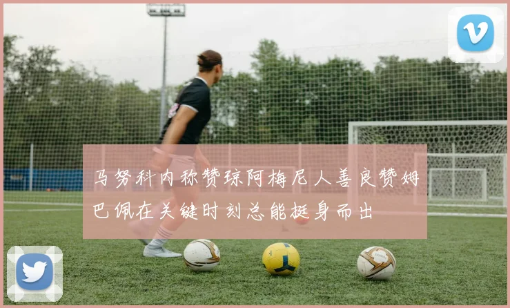 马努科内称赞琼阿梅尼人善良赞姆巴佩在关键时刻总能挺身而出