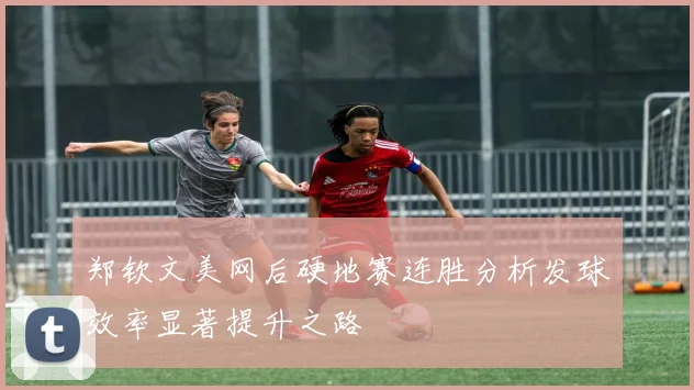 郑钦文美网后硬地赛连胜分析发球效率显著提升之路