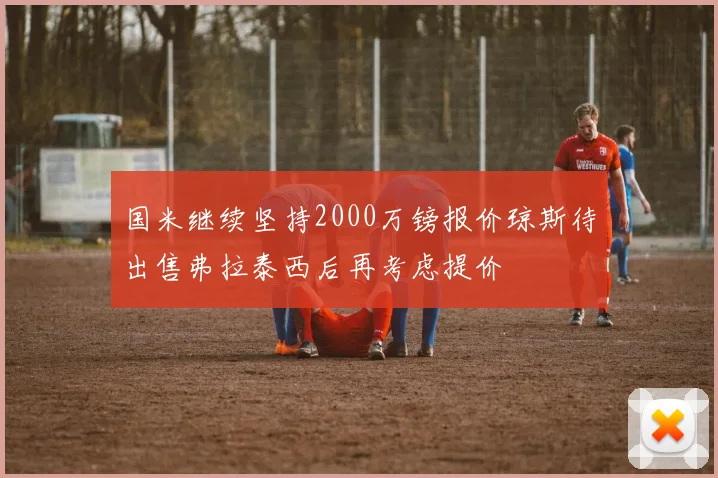 国米继续坚持2000万镑报价琼斯待出售弗拉泰西后再考虑提价