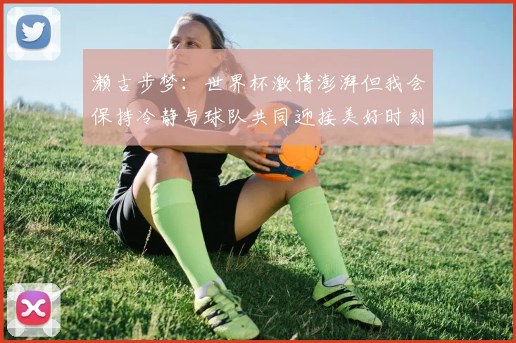 濑古步梦：世界杯激情澎湃但我会保持冷静与球队共同迎接美好时刻