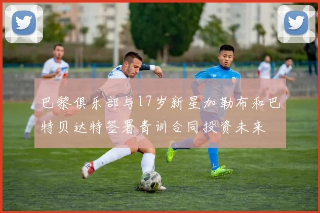 巴黎俱乐部与17岁新星加勒布和巴特贝达特签署青训合同投资未来