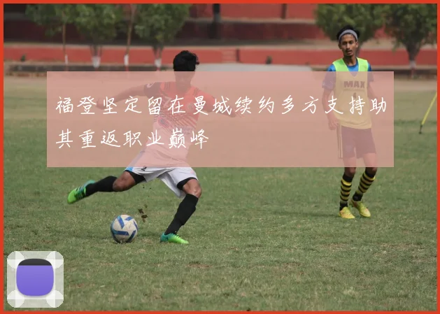 福登坚定留在曼城续约多方支持助其重返职业巅峰