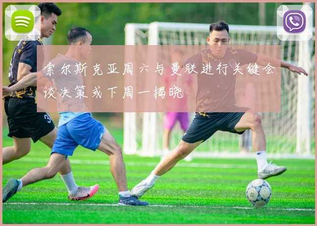 索尔斯克亚周六与曼联进行关键会谈决策或下周一揭晓