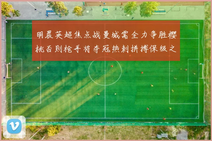 明晨英超焦点战曼城需全力争胜樱桃否则枪手将夺冠热刺拼搏保级之路
