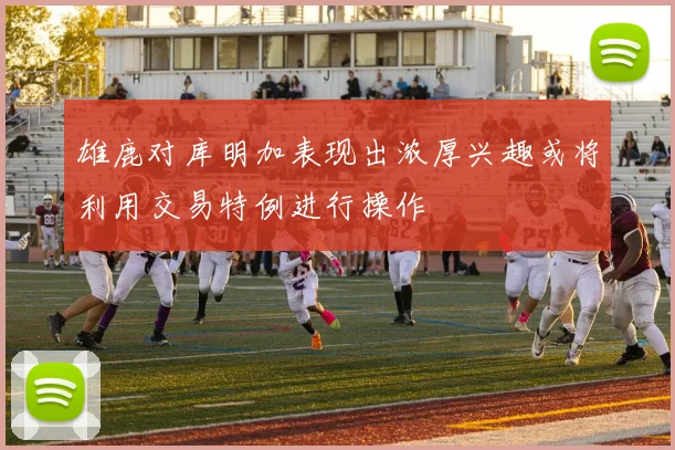 雄鹿对库明加表现出浓厚兴趣或将利用交易特例进行操作