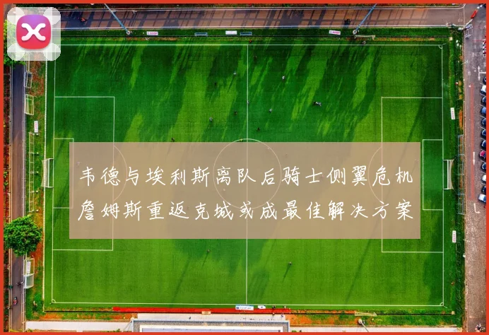 韦德与埃利斯离队后骑士侧翼危机詹姆斯重返克城或成最佳解决方案