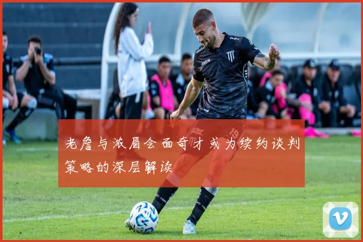 老詹与浓眉会面奇才或为续约谈判策略的深层解读