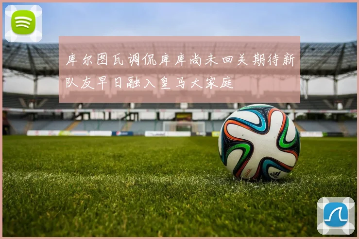 库尔图瓦调侃库库尚未回关期待新队友早日融入皇马大家庭