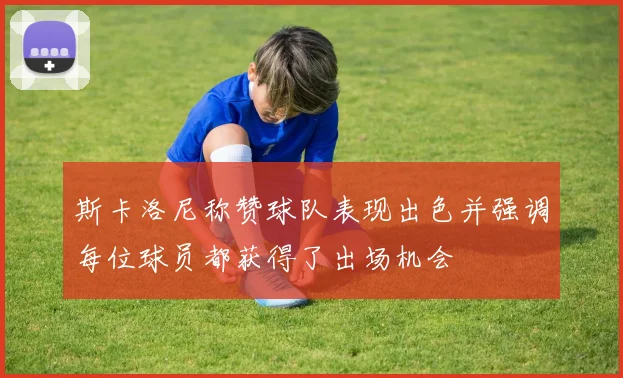斯卡洛尼称赞球队表现出色并强调每位球员都获得了出场机会