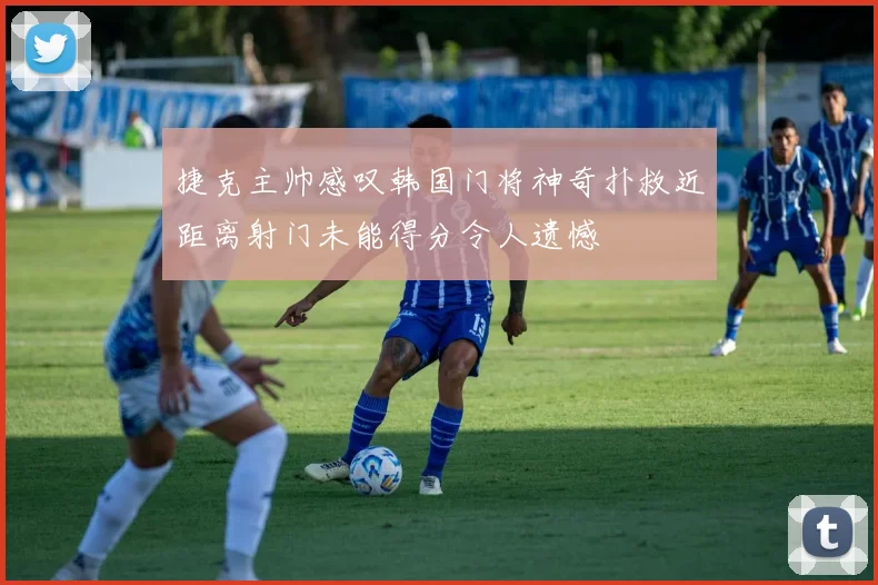 捷克主帅感叹韩国门将神奇扑救近距离射门未能得分令人遗憾
