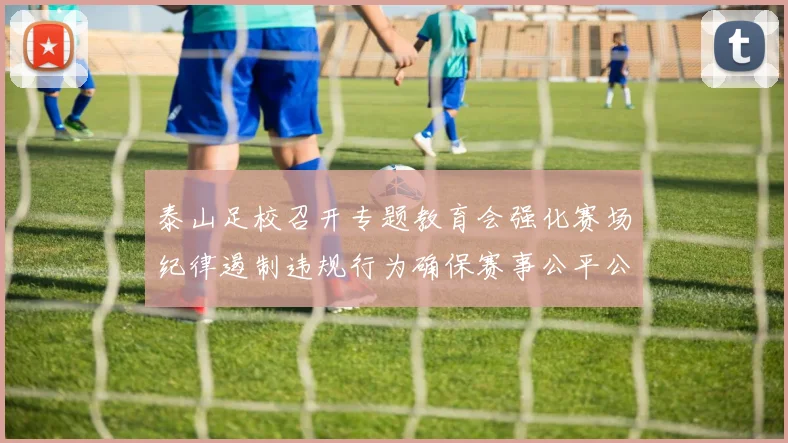 泰山足校召开专题教育会强化赛场纪律遏制违规行为确保赛事公平公正