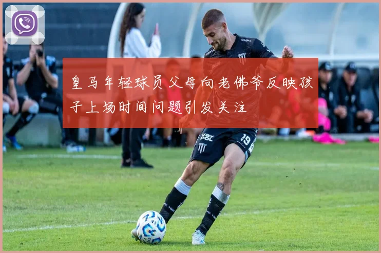 皇马年轻球员父母向老佛爷反映孩子上场时间问题引发关注