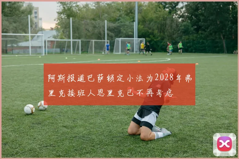 阿斯报道巴萨锁定小法为2028年弗里克接班人恩里克已不再考虑