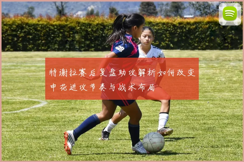 特谢拉赛后复盘助攻解析如何改变申花进攻节奏与战术布局