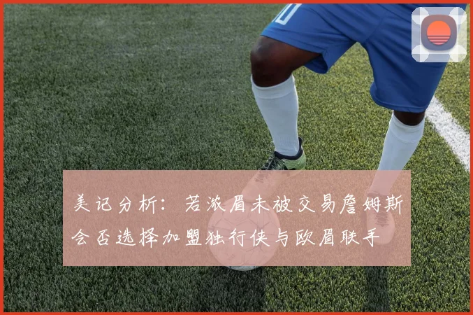 美记分析：若浓眉未被交易詹姆斯会否选择加盟独行侠与欧眉联手