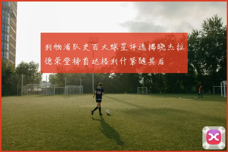 利物浦队史百大球星评选揭晓杰拉德荣登榜首达格利什紧随其后
