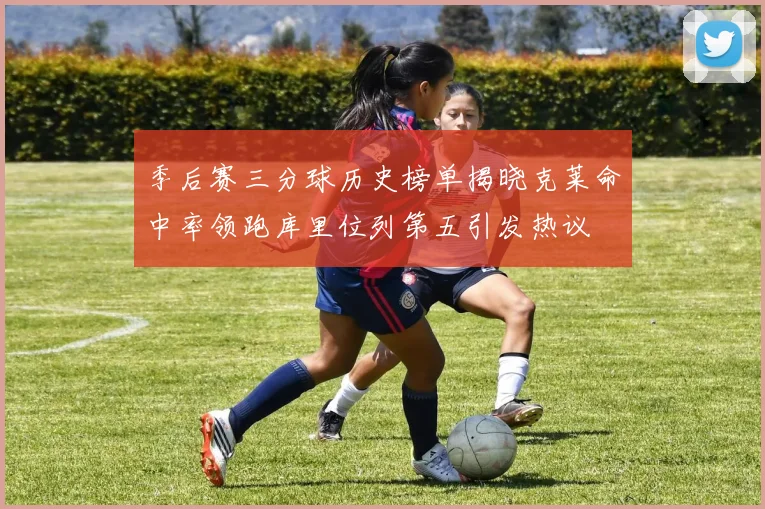 季后赛三分球历史榜单揭晓克莱命中率领跑库里位列第五引发热议