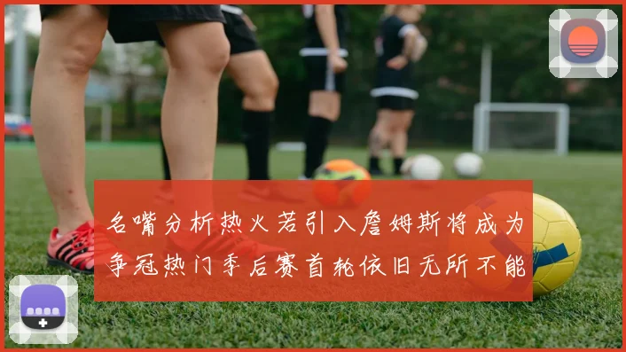 名嘴分析热火若引入詹姆斯将成为争冠热门季后赛首轮依旧无所不能