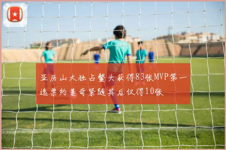 亚历山大独占鳌头获得83张MVP第一选票约基奇紧随其后仅得10张