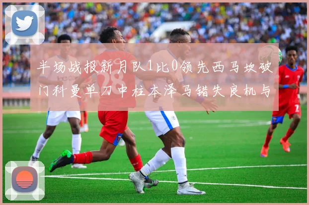 半场战报新月队1比0领先西马坎破门科曼单刀中柱本泽马错失良机与越位进球