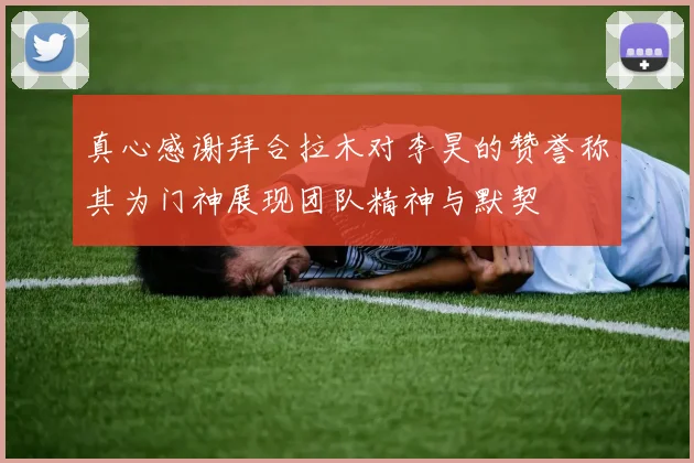 真心感谢拜合拉木对李昊的赞誉称其为门神展现团队精神与默契